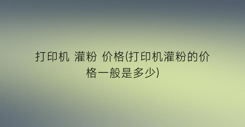 “打印机 灌粉 价格(打印机灌粉的价格一般是多少)